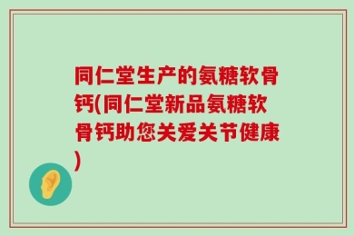 同仁堂生产的氨糖软骨钙(同仁堂新品氨糖软骨钙助您关爱关节健康)