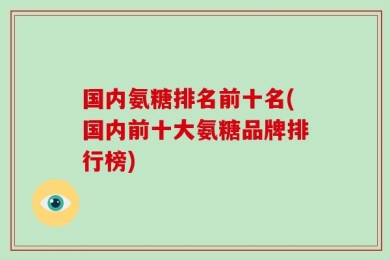 国内氨糖排名前十名(国内前十大氨糖品牌排行榜)