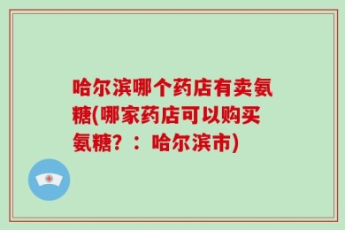 哈尔滨哪个药店有卖氨糖(哪家药店可以购买氨糖？：哈尔滨市)