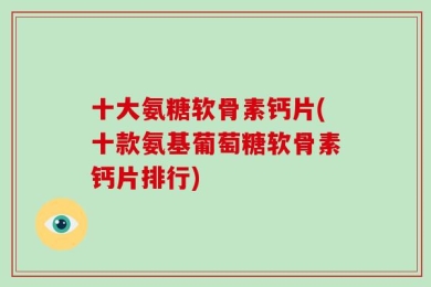 十大氨糖软骨素钙片(十款氨基葡萄糖软骨素钙片排行)