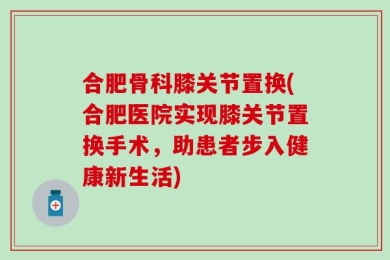 合肥骨科膝关节置换(合肥医院实现膝关节置换手术，助患者步入健康新生活)