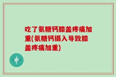 吃了氨糖钙膝盖疼痛加重(氨糖钙摄入导致膝盖疼痛加重)