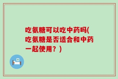 吃氨糖可以吃中药吗(吃氨糖是否适合和中药一起使用？)