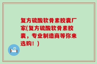 复方硫酸软骨素胶囊厂家(复方硫酸软骨素胶囊，专业制造商等你来选购！)