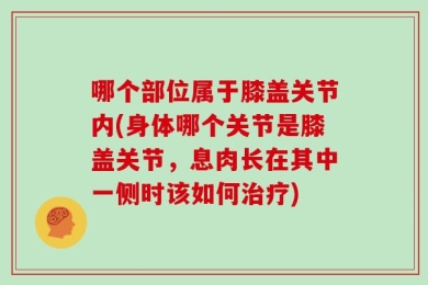 哪个部位属于膝盖关节内(身体哪个关节是膝盖关节，息肉长在其中一侧时该如何治疗)