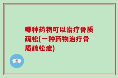 哪种药物可以治疗骨质疏松(一种药物治疗骨质疏松症)