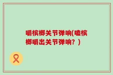 嚼槟榔关节弹响(嗑槟榔嚼出关节弹响？)