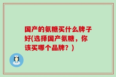 国产的氨糖买什么牌子好(选择国产氨糖，你该买哪个品牌？)