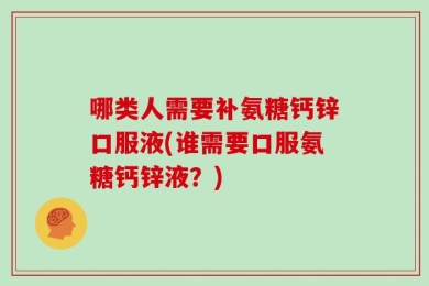 哪类人需要补氨糖钙锌口服液(谁需要口服氨糖钙锌液？)