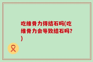 吃维骨力得结石吗(吃维骨力会导致结石吗？)