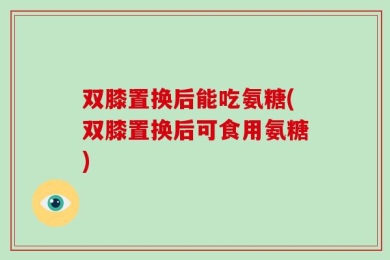 双膝置换后能吃氨糖(双膝置换后可食用氨糖)