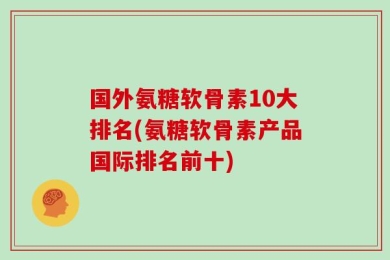 国外氨糖软骨素10大排名(氨糖软骨素产品国际排名前十)