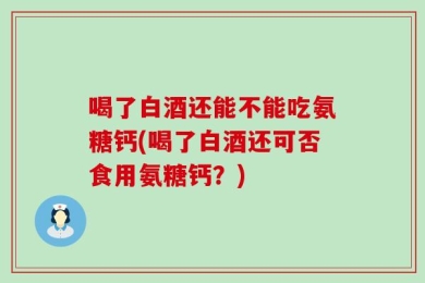 喝了白酒还能不能吃氨糖钙(喝了白酒还可否食用氨糖钙？)