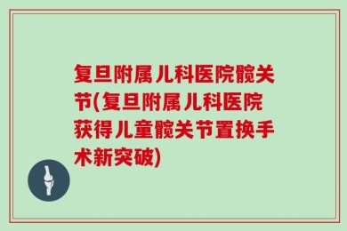 复旦附属儿科医院髋关节(复旦附属儿科医院获得儿童髋关节置换手术新突破)