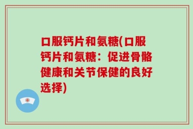 口服钙片和氨糖(口服钙片和氨糖：促进骨骼健康和关节保健的良好选择)