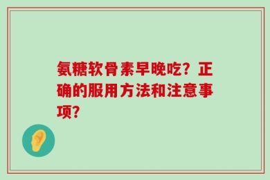 氨糖软骨素早晚吃？正确的服用方法和注意事项？