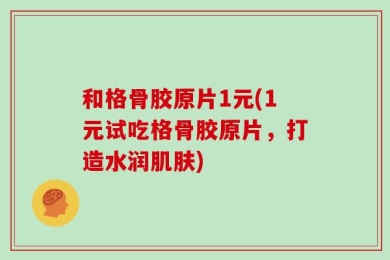 和格骨胶原片1元(1元试吃格骨胶原片，打造水润肌肤)