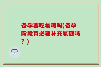 备孕要吃氨糖吗(备孕阶段有必要补充氨糖吗？)