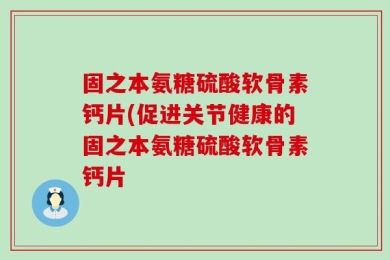 固之本氨糖硫酸软骨素钙片(促进关节健康的固之本氨糖硫酸软骨素钙片