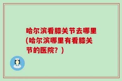 哈尔滨看膝关节去哪里(哈尔滨哪里有看膝关节的医院？)