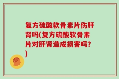 复方硫酸软骨素片伤肝肾吗(复方硫酸软骨素片对肝肾造成损害吗？)