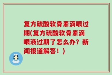 复方硫酸软骨素滴眼过期(复方硫酸软骨素滴眼液过期了怎么办？新闻报道解答！)