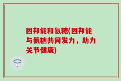 固邦能和氨糖(固邦能与氨糖共同发力，助力关节健康)