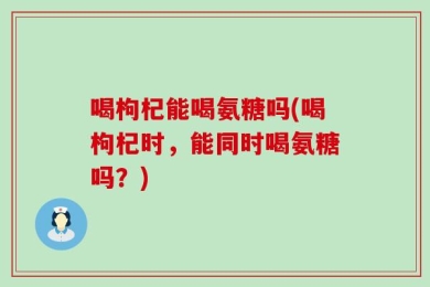 喝枸杞能喝氨糖吗(喝枸杞时，能同时喝氨糖吗？)