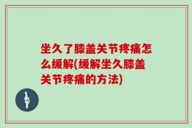 坐久了膝盖关节疼痛怎么缓解(缓解坐久膝盖关节疼痛的方法)