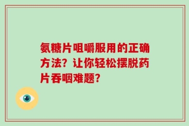 氨糖片咀嚼服用的正确方法？让你轻松摆脱药片吞咽难题？