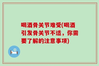 喝酒骨关节难受(喝酒引发骨关节不适，你需要了解的注意事项)