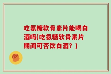 吃氨糖软骨素片能喝白酒吗(吃氨糖软骨素片期间可否饮白酒？)