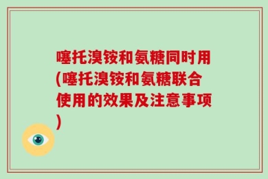 噻托溴铵和氨糖同时用(噻托溴铵和氨糖联合使用的效果及注意事项)