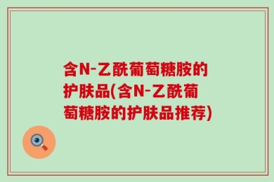 含N-乙酰葡萄糖胺的护肤品(含N-乙酰葡萄糖胺的护肤品推荐)