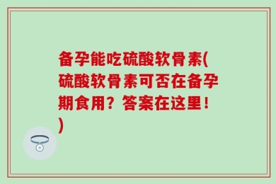 备孕能吃硫酸软骨素(硫酸软骨素可否在备孕期食用？答案在这里！)