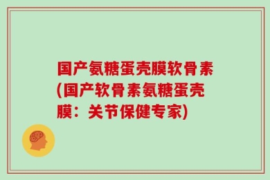 国产氨糖蛋壳膜软骨素(国产软骨素氨糖蛋壳膜：关节保健专家)