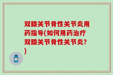 双膝关节骨性关节炎用药指导(如何用药治疗双膝关节骨性关节炎？)