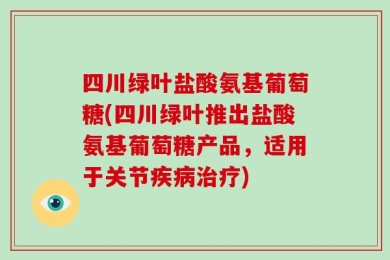 四川绿叶盐酸氨基葡萄糖(四川绿叶推出盐酸氨基葡萄糖产品，适用于关节疾病治疗)