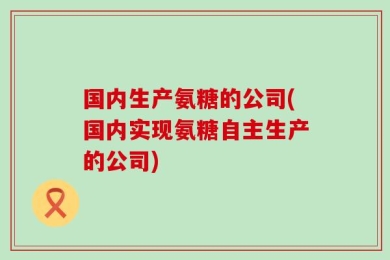 国内生产氨糖的公司(国内实现氨糖自主生产的公司)