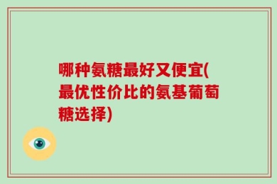 哪种氨糖最好又便宜(最优性价比的氨基葡萄糖选择)