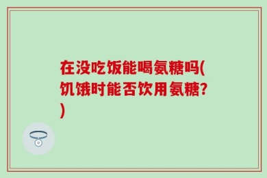 在没吃饭能喝氨糖吗(饥饿时能否饮用氨糖？)