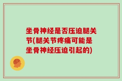 坐骨神经是否压迫腿关节(腿关节疼痛可能是坐骨神经压迫引起的)