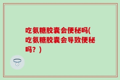 吃氨糖胶囊会便秘吗(吃氨糖胶囊会导致便秘吗？)