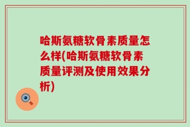 哈斯氨糖软骨素质量怎么样(哈斯氨糖软骨素质量评测及使用效果分析)