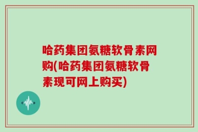 哈药集团氨糖软骨素网购(哈药集团氨糖软骨素现可网上购买)