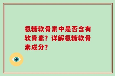 氨糖软骨素中是否含有软骨素？详解氨糖软骨素成分？