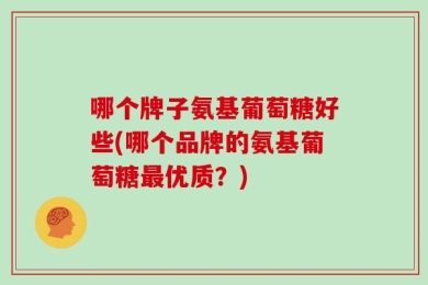 哪个牌子氨基葡萄糖好些(哪个品牌的氨基葡萄糖最优质？)