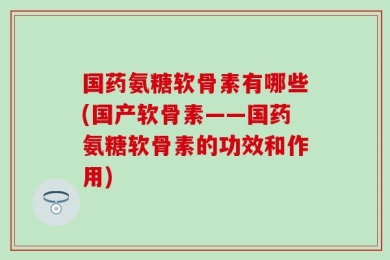 国药氨糖软骨素有哪些(国产软骨素——国药氨糖软骨素的功效和作用)