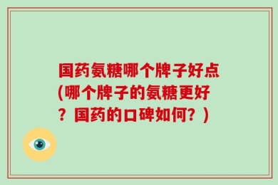 国药氨糖哪个牌子好点(哪个牌子的氨糖更好？国药的口碑如何？)