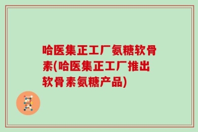 哈医集正工厂氨糖软骨素(哈医集正工厂推出软骨素氨糖产品)